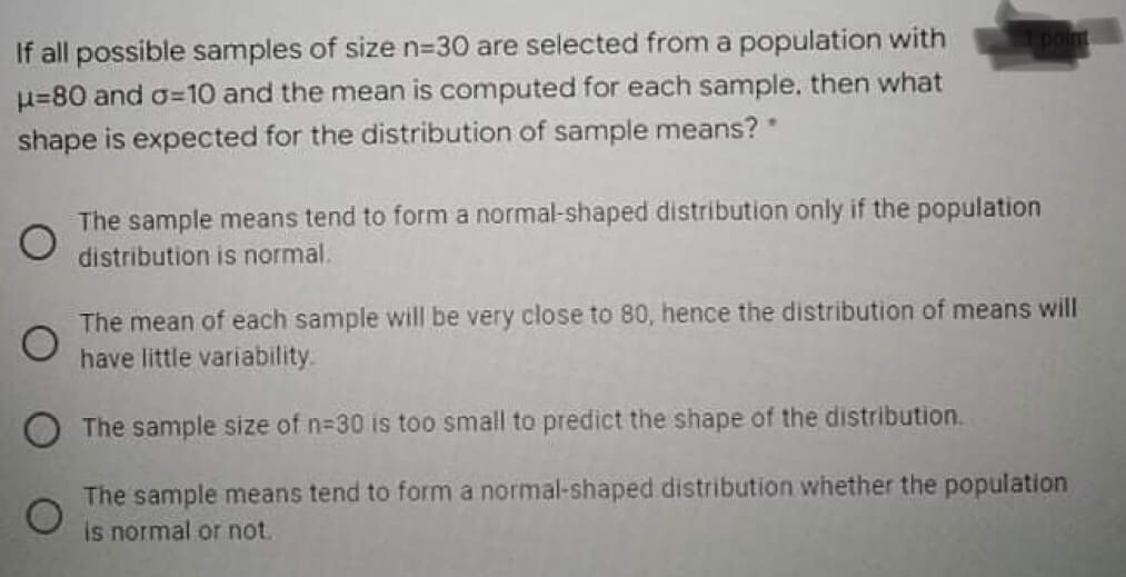 If all possible samples of size n=30 are selected from a population with
u=80 and o=10 and the mean is computed for each sample, then what
shape is expected for the distribution of sample means?
The sample means tend to form a normal-shaped distribution only if the population
distribution is normal.
The mean of each sample will be very close to 80, hence the distribution of means will
have little variability.
The sample size of n-30 is too small to predict the shape of the distribution.
The sample means tend to form a normal-shaped distribution whether the population
is normal or not.
