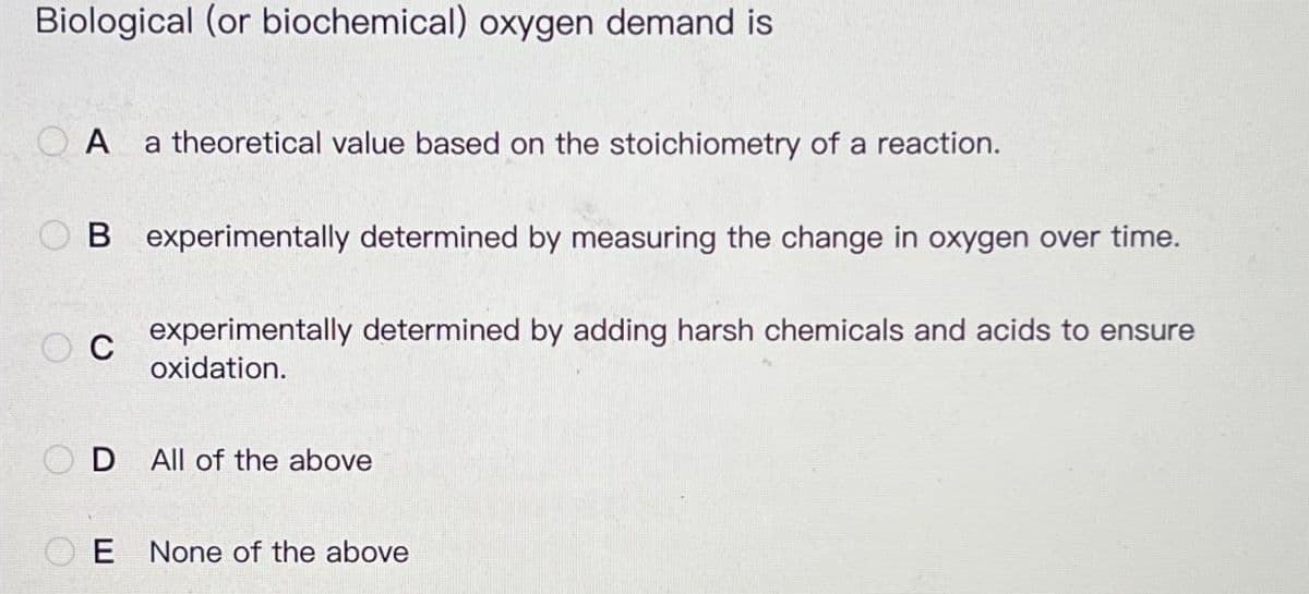 Biological (or biochemical) oxygen demand is
OA
a theoretical value based on the stoichiometry of a reaction.
B experimentally determined by measuring the change in oxygen over time.
C
experimentally determined by adding harsh chemicals and acids to ensure
oxidation.
D
All of the above
E None of the above