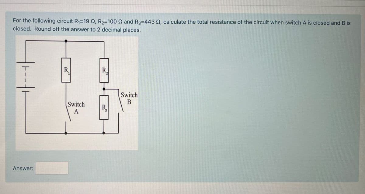 For the following circuit R₁-19 Q, R₂-100 Q and R3=443 Q, calculate the total resistance of the circuit when switch A is closed and B is
closed. Round off the answer to 2 decimal places.
Answer:
R
R
Switch
B
Switch
A