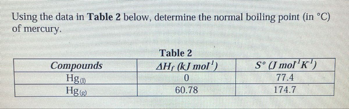 Using the data in Table 2 below, determine the normal boiling point (in °C)
of mercury.
Table 2
Compounds
Hg
Hg (g)
AH, (kJ mol)
S° (J mol'K')
0
77.4
60.78
174.7