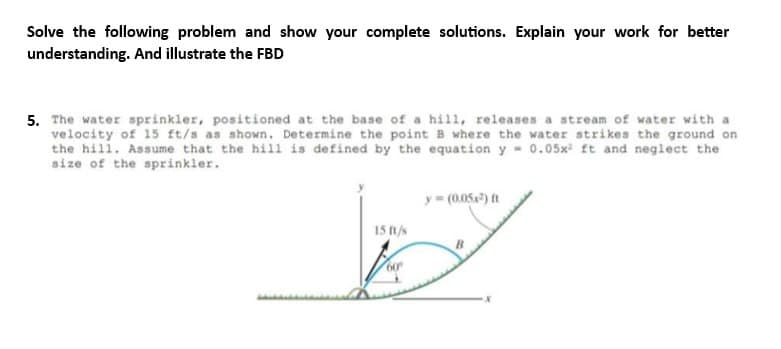 Solve the following problem and show your complete solutions. Explain your work for better
understanding. And illustrate the FBD
5. The water sprinkler, positioned at the base of a hill, releases a stream of water with a
velocity of 15 ft/s as shown. Determine the point B where the water strikes the ground on
the hill. Assume that the hill is defined by the equation y 0.05x² ft and neglect the
size of the sprinkler.
y = (0.05x²) ft
15 ft/s
D