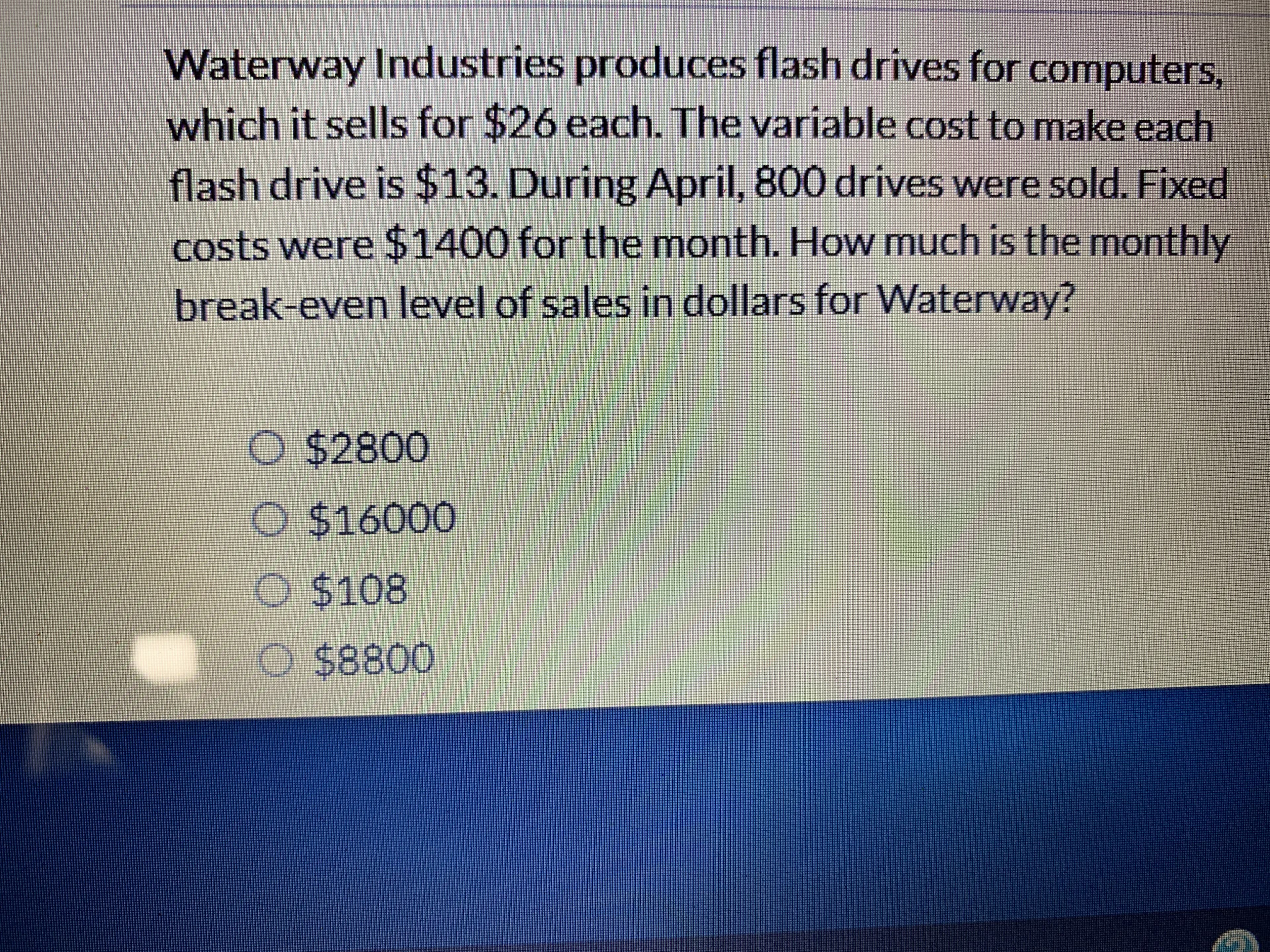 Waterway Industries produces flash drives for computers,
which it sells for $26 each. The variable cost to make each
flash drive is $13. During April, 800 drives were sold. Fixed
costs were $1400 for the month. How much is the monthly
break-even level of salles in dollars for Waterway?
O $2800
O $16000
O $108
$8800
