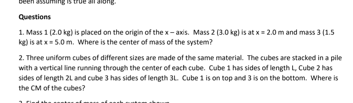 been assuming is true all along.
Questions
1. Mass 1 (2.0 kg) is placed on the origin of the x – axis. Mass 2 (3.0 kg) is at x = 2.0 m and mass 3 (1.5
kg) is at x = 5.0 m. Where is the center of mass of the system?
2. Three uniform cubes of different sizes are made of the same material. The cubes are stacked in a pile
with a vertical line running through the center of each cube. Cube 1 has sides of length L, Cube 2 has
sides of length 2L and cube 3 has sides of length 3L. Cube 1 is on top and 3 is on the bottom. Where is
the CM of the cubes?
