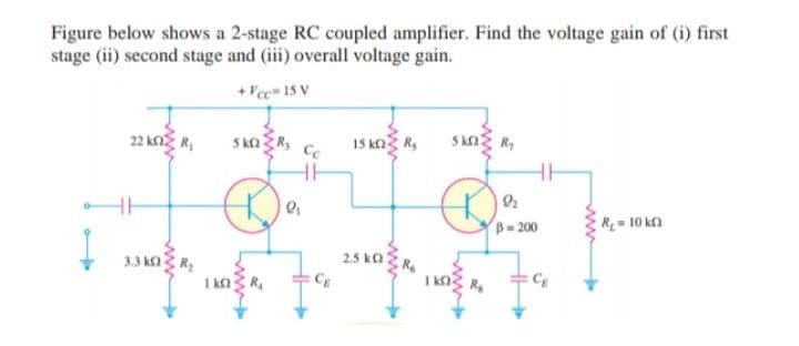 Figure below shows a 2-stage RC coupled amplifier. Find the voltage gain of (i) first
stage (ii) second stage and (iii) overall voltage gain.
+ Vce 15 V
22 kng R,
S kn R,
15 ka Rs
Skng R,
Cc
B- 200
R10 ka
3.3 kn R
2.5 ka
R
CE
