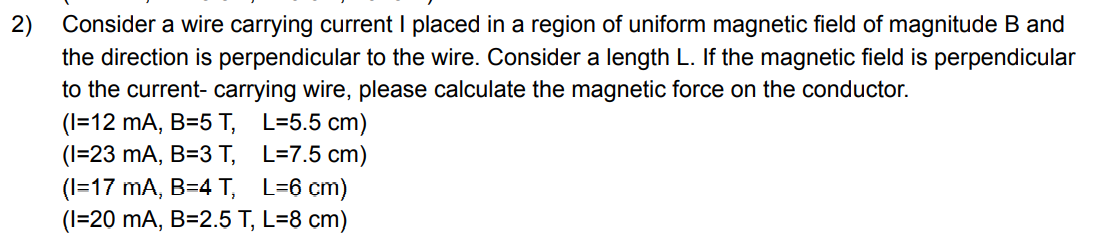 2) Consider a wire carrying current I placed in a region of uniform magnetic field of magnitude B and
the direction is perpendicular to the wire. Consider a length L. If the magnetic field is perpendicular
to the current- carrying wire, please calculate the magnetic force on the conductor.
(I=12 mA, B=5 T, L=5.5 cm)
(1=23 mA, B=3 T, L=7.5 cm)
(I=17 mA, B=4 T, L=6 cm)
(I=20 mA, B=2.5 T, L=8 cm)
