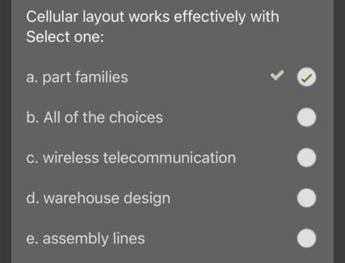 Cellular layout works effectively with
Select one:
a. part families
b. All of the choices
c. wireless telecommunication
d. warehouse design
e. assembly lines

