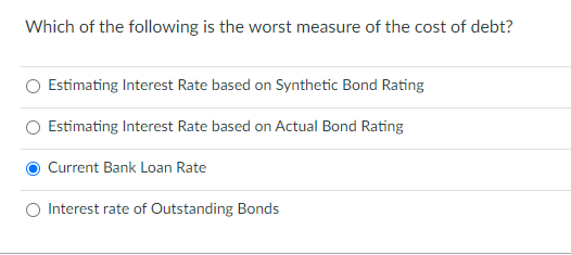 Which of the following is the worst measure of the cost of debt?
Estimating Interest Rate based on Synthetic Bond Rating
O Estimating Interest Rate based on Actual Bond Rating
Current Bank Loan Rate
Interest rate of Outstanding Bonds

