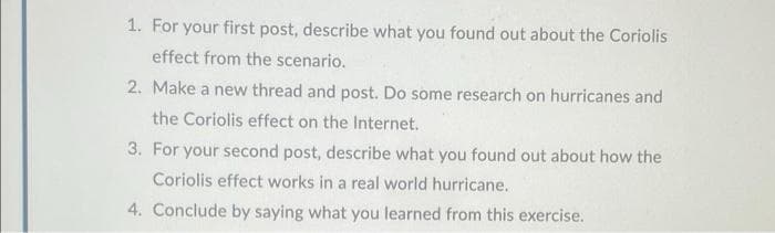 1. For your first post, describe what you found out about the Coriolis
effect from the scenario.
2. Make a new thread and post. Do some research on hurricanes and
the Coriolis effect on the Internet.
3. For your second post, describe what you found out about how the
Coriolis effect works in a real world hurricane.
4. Conclude by saying what you learned from this exercise.
