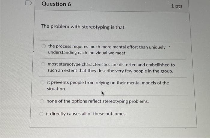 Question 6
1 pts
The problem with stereotyping is that:
the process requires much more mental effort than uniquely
understanding each individual we meet.
most stereotype characteristics are distorted and embellished to
such an extent that they describe very few people in the group.
it prevents people from relying on their mental models of the
situation.
O none of the options reflect stereotyping problems.
O it directly causes all of these outcomes.

