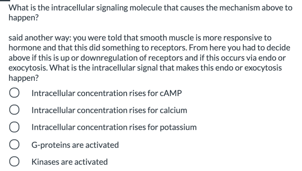 What is the intracellular signaling molecule that causes the mechanism above to
happen?
said another way: you were told that smooth muscle is more responsive to
hormone and that this did something to receptors. From here you had to decide
above if this is up or downregulation of receptors and if this occurs via endo or
exocytosis. What is the intracellular signal that makes this endo or exocytosis
happen?
Intracellular concentration rises for CAMP
Intracellular concentration rises for calcium
Intracellular concentration rises for potassium
G-proteins are activated
Kinases are activated
