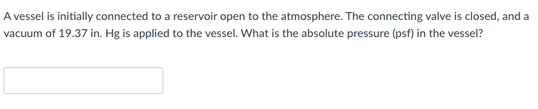 A vessel is initially connected to a reservoir open to the atmosphere. The connecting valve is closed, and a
vacuum of 19.37 in. Hg is applied to the vessel. What is the absolute pressure (psf) in the vessel?
