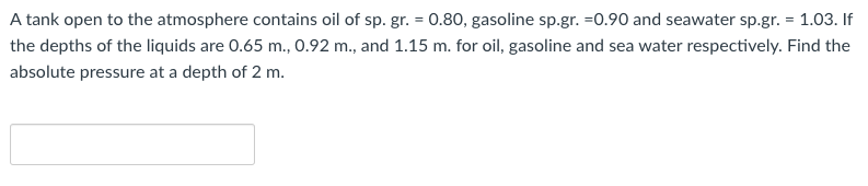 A tank open to the atmosphere contains oil of sp. gr. = 0.80, gasoline sp.gr. =0.90 and seawater sp.gr. = 1.03. If
the depths of the liquids are 0.65 m., 0.92 m., and 1.15 m. for oil, gasoline and sea water respectively. Find the
absolute pressure at a depth of 2 m.
