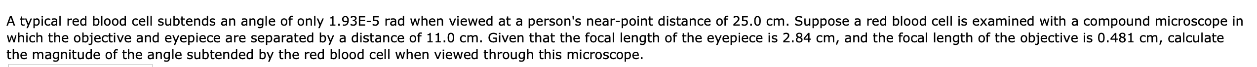 A typical red blood cell subtends an angle of only 1.93E-5 rad when viewed at a person's near-point distance of 25.0 cm. Suppose a red blood cell is examined with a compound microscope in
which the objective and eyepiece are separated by a distance of 11.0 cm. Given that the focal length of the eyepiece is 2.84 cm, and the focal length of the objective is 0.481 cm,
the magnitude of the angle subtended by the red blood cell when viewed through this microscope.
calculate
