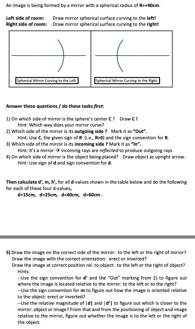 An image is being formed by a mirror with a spherical radius of R=+40cm.
Left side of room:
Draw mirror spherical surface curving to the left!
Draw mirror spherical surface curving to the right!
Right side of room:
Spherical Mirror Curving to the Right
Spherical Mirror Curving to the Left
Answer these questions / do these tasks first:
1) On which side of mirror is the sphere's center C? Draw C!
Hint: Which way does your mirror curve?
2) Which side of the mirror is its outgoing side ? Mark it as "Out".
Hint: Use C, the given sign of R (i.e., R>0) and the sign convention for R.
3) Which side of the mirror is its incoming side ? Mark it as "In".
Hint: It's a mirror → incoming rays are reflected to produce outgoing rays.
4) On which side of mirror is the object being placed? Draw object as upright arrow.
Hint: Use sign of d and sign convention for d.
Then calculate d', m, h', for all d-values shown in the table below and do the following
for each of these four d-values,
d=15cm, d=25cm, d=40cm, d=60cm :
5) Draw the image on the correct side of the mirror: to the left or the right of mirror?
Draw the image with the correct orientation: erect or inverted?
Draw the image at
the left or the right of object?
rect position rel. to object:
Hints:
--Use the sign convention for d' and the "Out" marking from 2) to figure out
where the image is located relative to the mirror: to the left or to the right?
--Use the sign convention form to figure out how the image is oriented relative
to the object: erect or inverted?
--Use the relative magnitude of |d| and |d'| to figure out which is closer to the
mirror: object or image? From that and from the positioning of object and image
relative to the mirror, figure out whether the image is to the left or the right of
the object.
