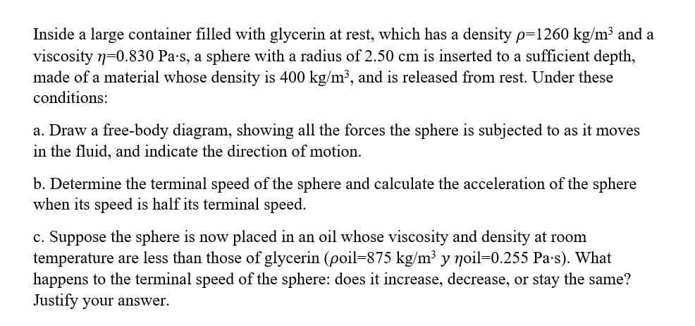 Inside a large container filled with glycerin at rest, which has a density p=1260 kg/m³ and a
viscosity n=0.830 Pa's, a sphere with a radius of 2.50 cm is inserted to a sufficient depth,
made of a material whose density is 400 kg/m³, and is released from rest. Under these
conditions:
a. Draw a free-body diagram, showing all the forces the sphere is subjected to as it moves
in the fluid, and indicate the direction of motion.
b. Determine the terminal speed of the sphere and calculate the acceleration of the sphere
when its speed is half its terminal speed.
c. Suppose the sphere is now placed in an oil whose viscosity and density at room
temperature are less than those of glycerin (poil-875 kg/m³ y noil-0.255 Pa's). What
happens to the terminal speed of the sphere: does it increase, decrease, or stay the same?
Justify your answer.