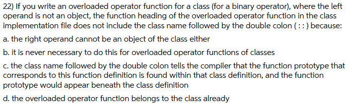 22) If you write an overloaded operator function for a class (for a binary operator), where the left
operand is not an object, the function heading of the overloaded operator function in the class
implementation file does not include the class name followed by the double colon (::) because:
a. the right operand cannot be an object of the class either
b. it is never necessary to do this for overloaded operator functions of classes
c. the class name followed by the double colon tells the compiler that the function prototype that
corresponds to this function definition is found within that class definition, and the function
prototype would appear beneath the class definition
d. the overloaded operator function belongs to the class already
