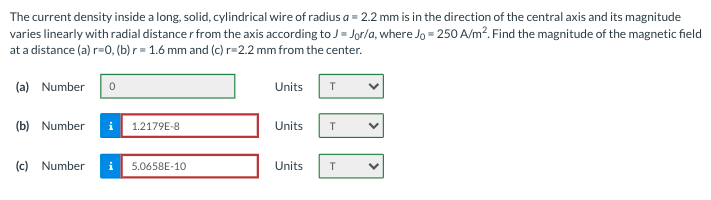The current density inside a long, solid, cylindrical wire of radius a = 2.2 mm is in the direction of the central axis and its magnitude
varies linearly with radial distance r from the axis according to J= Jor/a, where Jo = 250 A/m?. Find the magnitude of the magnetic field
at a distance (a) r=0, (b) r = 1.6 mm and (c)r=2.2 mm from the center.
(a) Number
Units
(b) Number
i
1.2179E-8
Units
(c) Number
i
5.0658E-10
Units
T
>
