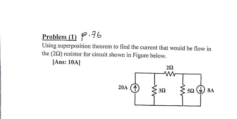 Problem (1) P76
Using superposition theorem to find the current that would be flow in
the (22) resistor for circuit shown in Figure below.
[Ans: 10A]
20A
32
50
8A
