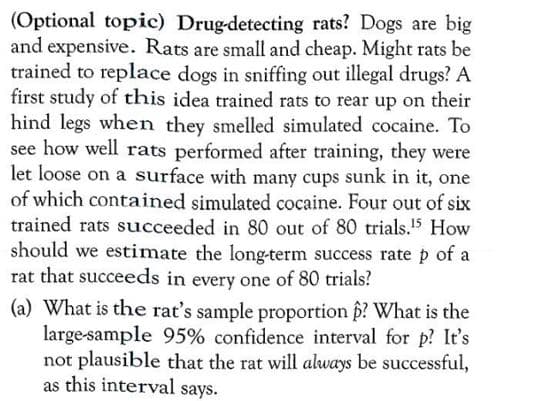 (Optional topic) Drug-detecting rats? Dogs are big
and expensive. Rats are small and cheap. Might rats be
trained to replace dogs in sniffing out illegal drugs?
first study of this idea trained rats to rear up on their
hind legs when they smelled simulated cocaine. To
see how well rats performed after training, they were
let loose on a surface with many cups sunk in it, one
of which contained simulated cocaine. Four out of six
trained rats succeeded in 80 out of 80 trials.5 How
should we estimate the long-term success rate p of a
rat that succeeds in every one of 80 trials?
(a) What is the rat's sample proportion p? What is the
large-sample 95% confidence interval for p? It's
not plausible that the rat will always be successful,
as this interval says.
