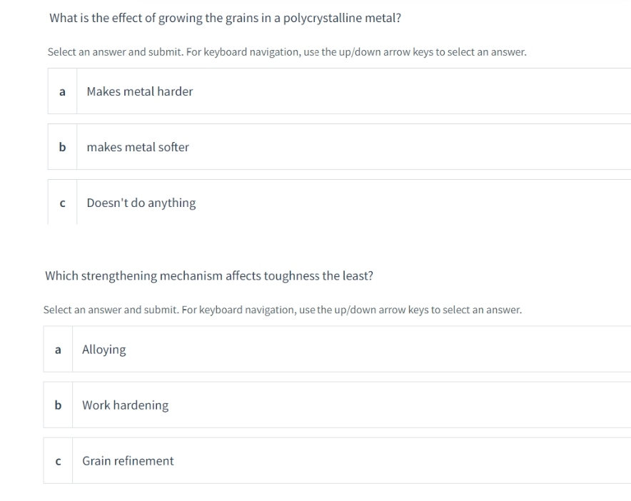 What is the effect of growing the grains in a polycrystalline metal?
Select an answer and submit. For keyboard navigation, use the up/down arrow keys to select an answer.
a
Makes metal harder
b
makes metal softer
Doesn't do anything
Which strengthening mechanism affects toughness the least?
Select an answer and submit. For keyboard navigation, use the up/down arrow keys to select an answer.
a Alloying
b
Work hardening
Grain refinement
