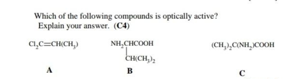 Which of the following compounds is optically active?
Explain your answer. (C4)
Cl,C=CH(CH,)
NH,CHCOOH
(CH,),C(NH, )COOH
CH(CH,),
A
в
