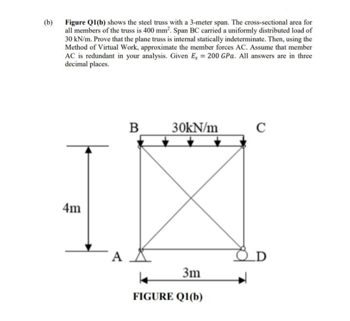 (b)
Figure Q1(b) shows the steel truss with a 3-meter span. The cross-sectional area for
all members of the truss is 400 mm?. Span BC carried a uniformly distributed load of
30 kN/m. Prove that the plane truss is internal statically indeterminate. Then, using the
Method of Virtual Work, approximate the member forces AC. Assume that member
AC is redundant in your analysis. Given Es = 200 GPa. All answers are in three
decimal places.
B
30kN/m
C
4m
A
3m
FIGURE Q1(b)
