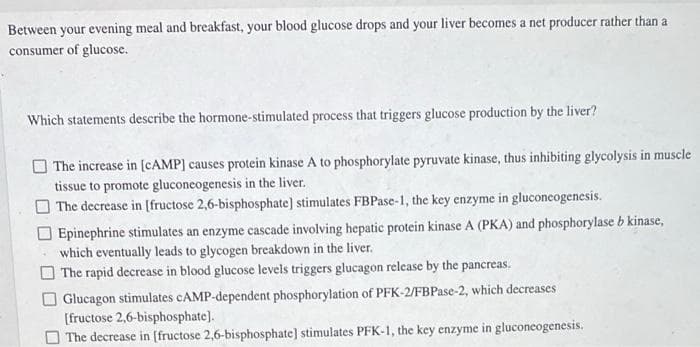 Between your evening meal and breakfast, your blood glucose drops and your liver becomes a net producer rather than a
consumer of glucose.
Which statements describe the hormone-stimulated process that triggers glucose production by the liver?
The increase in (CAMP] causes protein kinase A to phosphorylate pyruvate kinase, thus inhibiting glycolysis in muscle
tissue to promote gluconeogenesis in the liver.
The decrease in [fructose 2,6-bisphosphate] stimulates FBPase-1, the key enzyme in gluconeogenesis.
Epinephrine stimulates an enzyme cascade involving hepatic protein kinase A (PKA) and phosphorylase b kinase,
which eventually leads to glycogen breakdown in the liver.
O The rapid decrease in blood glucose levels triggers glucagon release by the pancreas.
Glucagon stimulates CAMP-dependent phosphorylation of PFK-2/FBPase-2, which decreases
[fructose 2,6-bisphosphate].
The decrease in [fructose 2,6-bisphosphate] stimulates PFK-1, the key enzyme in gluconeogenesis.
