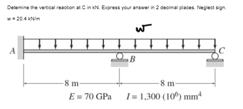 Detemine the vertical reaction at C in kN. Express your answer in 2 decimal places. Neglect sign.
w = 20.4 kN/m
A
-8 m-
-8 m-
E = 70 GPa
1= 1,300 (10º) mm
