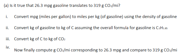 (a) Is it true that 26.3 mpg gasoline translates to 319 g CO:/mi?
i. Convert mpg (miles per gallon) to miles per kg (of gasoline) using the density of gasoline
ii. Convert kg of gasoline to kg of C assuming the overall formula for gasoline is CıH1a5
ii. Convert kg of C to kg of CO2
iv.
Now finally compute g CO:/mi corresponding to 26.3 mpg and compare to 319 g CO2/mi
