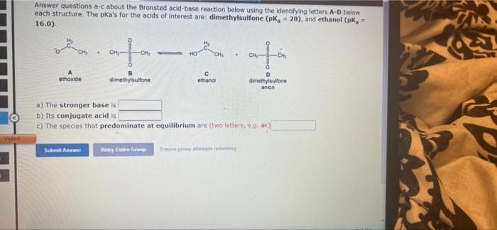 Answer questions a-c about the Bronsted acid-base reaction below using the identifying letters A-D below
each structure. The pKa's for the acids of interest are: dimethylsulfone (pK, = 28), and ethanol (pk,
16.0).
to
CH
CH
CH-
ethoxide
dimethylsulfone
ethanol
dimethylsultane
anion
a) The stronger base is
b) Its conjugate acid is
c) The species that predominate at equilibrium are (two letters, e.g. ac
Vitet
Sulenit Answer
Retry Elim Group
9moe group atemps remenng
