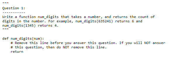 Question 1:
Write a function num digits that takes a number, and returns the count of
digits in the number. For example, num_digits(635241) returns 6 and
num_digits (1345) returns 4.
def num_digits (num):
# Remove this line before you answer this question. If you will NOT answer
# this question, then do NOT remove this line.
return
