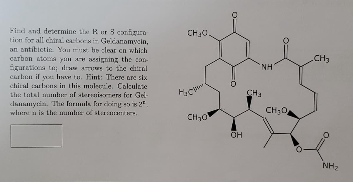 Find and determine the R or S configura-
tion for all chiral carbons in Geldanamycin,
an antibiotic. You must be clear on which
carbon atoms you are assigning the con-
figurations to; draw arrows to the chiral
carbon if you have to. Hint: There are six
chiral carbons in this molecule. Calculate
the total number of stereoisomers for Gel-
danamycin. The formula for doing so is 2",
where n is the number of stereocenters.
CH 30.
H3C
CH3O
OH
NH
CH3
CH 30
CH3
NH₂