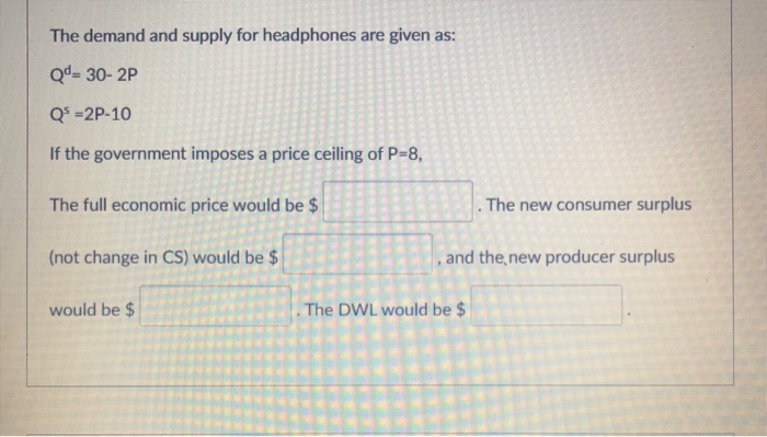 The demand and supply for headphones are given as:
Qd = 30-2P
Q³ =2P-10
If the government imposes a price ceiling of P=8,
The full economic price would be $
(not change in CS) would be $
would be $
. The new consumer surplus
, and the new producer surplus
The DWL would be $