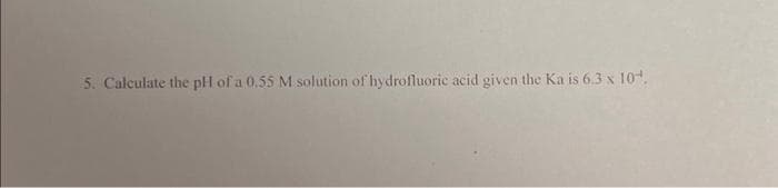 5. Calculate the pH of a 0.55 M solution of hydrofluoric acid given the Ka is 6.3 x 10¹.