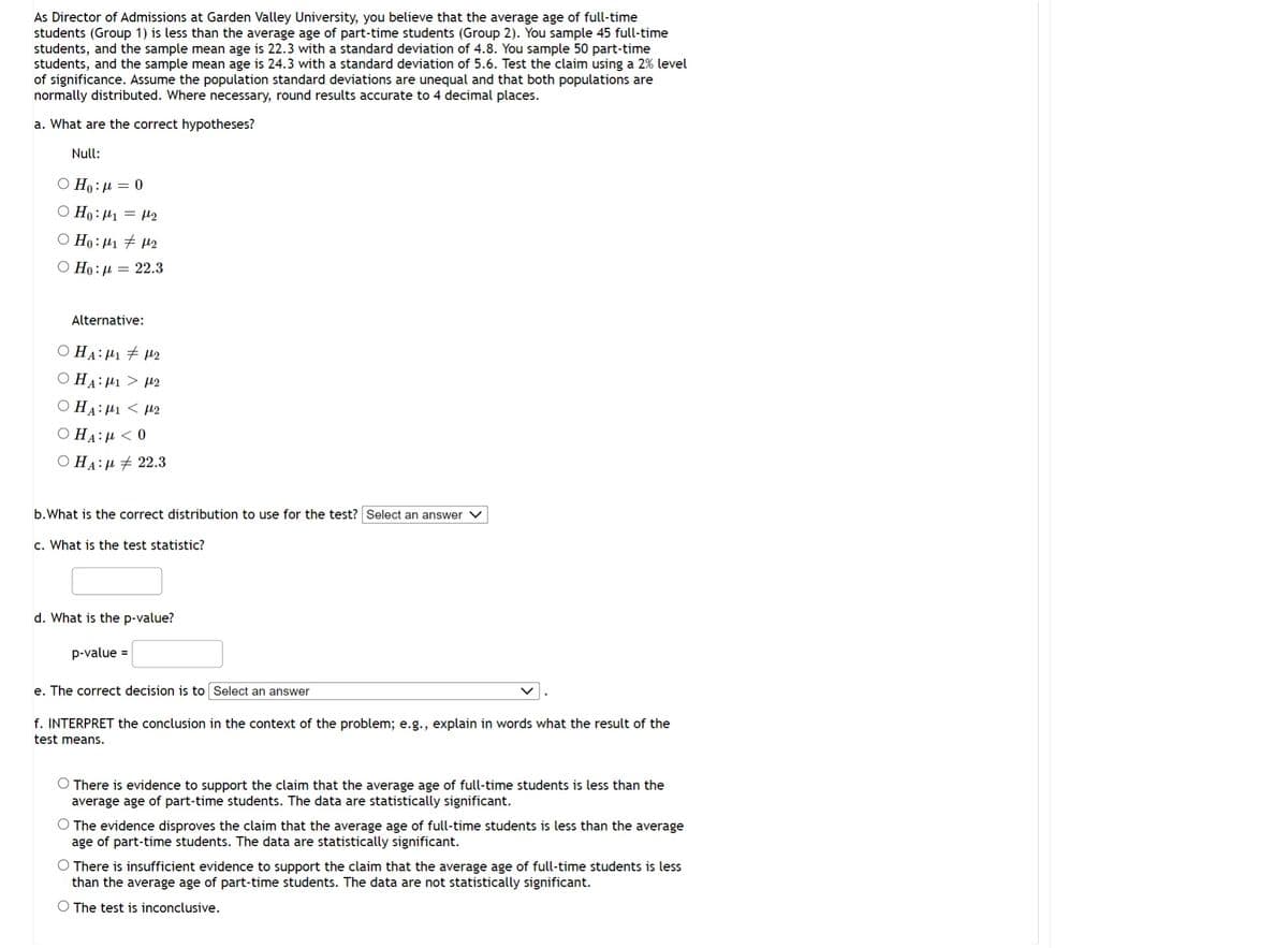 As Director of Admissions at Garden Valley University, you believe that the average age of full-time
students (Group 1) is less than the average age of part-time students (Group 2). You sample 45 full-time
students, and the sample mean age is 22.3 with a standard deviation of 4.8. You sample 50 part-time
students, and the sample mean age is 24.3 with a standard deviation of 5.6. Test the claim using a 2% level
of significance. Assume the population standard deviations are unequal and that both populations are
normally distributed. Where necessary, round results accurate to 4 decimal places.
a. What are the correct hypotheses?
Null:
Ο Ho: μ = 0
O Ho: ₁ = ₂
Ho: M₁ M₂
Ο Ho: μ = 22.3
Alternative:
Ο HA: Mı # με
Ο HA: μ. > με
HA: ₁2
HA: < 0
Ο HA: μ + 22.3
b. What is the correct distribution to use for the test? Select an answer
c. What is the test statistic?
d. What is the p-value?
p-value =
e. The correct decision is to Select an answer
f. INTERPRET the conclusion in the context of the problem; e.g., explain in words what the result of the
test means.
There is evidence to support the claim that the average age of full-time students is less than the
average age of part-time students. The data are statistically significant.
O The evidence disproves the claim that the average age of full-time students is less than the average
age of part-time students. The data are statistically significant.
O There is insufficient evidence to support the claim that the average age of full-time students is less
than the average age of part-time students. The data are not statistically significant.
O The test is inconclusive.
