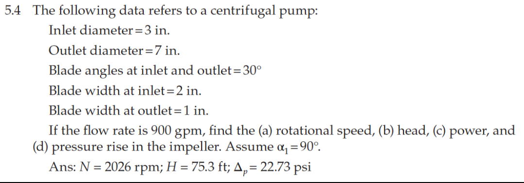 5.4 The following data refers to a centrifugal pump:
Inlet diameter=3 in.
Outlet diameter=7 in.
Blade angles at inlet and outlet=30°
Blade width at inlet=2 in.
Blade width at outlet=1 in.
If the flow rate is 900 gpm, find the (a) rotational speed, (b) head, (c) power, and
(d) pressure rise in the impeller. Assume a, =90°.
Ans: N = 2026 rpm; H = 75.3 ft; A, = 22.73 psi
%3D
