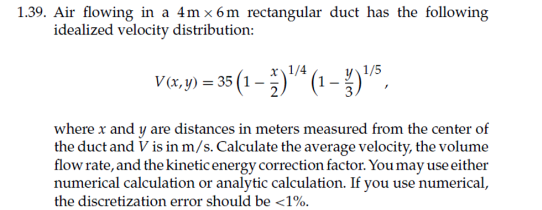 1.39. Air flowing in a 4m x 6m rectangular duct has the following
idealized velocity distribution:
1/5
V&,y) = 35 (1 – )* (1 - })"s,
x\1/4
V (x,y) = 35 (1 -
where x and y are distances in meters measured from the center of
the duct and V is in m/s. Calculate the average velocity, the volume
flow rate, and the kinetic energy correction factor. You may use either
numerical calculation or analytic calculation. If you use numerical,
the discretization error should be <1%.

