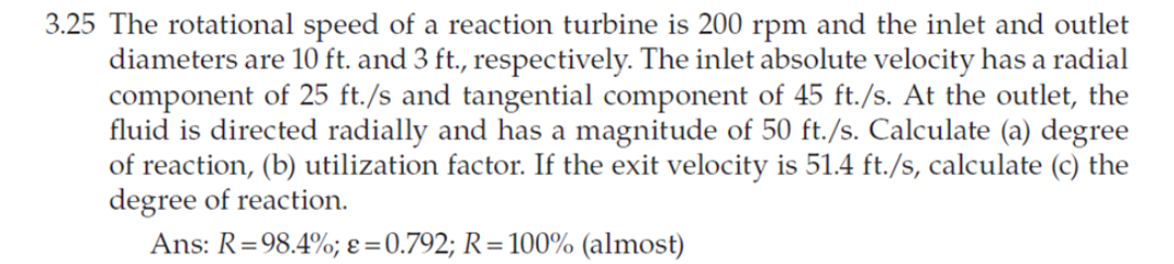 3.25 The rotational speed of a reaction turbine is 200 rpm and the inlet and outlet
diameters are 10 ft. and 3 ft., respectively. The inlet absolute velocity has a radial
component of 25 ft./s and tangential component of 45 ft./s. At the outlet, the
fluid is directed radially and has a magnitude of 50 ft./s. Calculate (a) degree
of reaction, (b) utilization factor. If the exit velocity is 51.4 ft./s, calculate (c) the
degree of reaction.
Ans: R=98.4%; ɛ=0.792; R=100% (almost)
