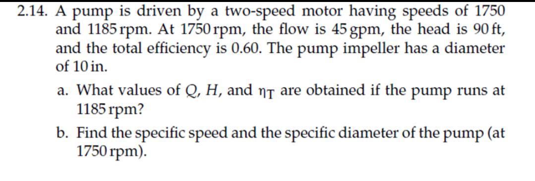 2.14. A pump is driven by a two-speed motor having speeds of 1750
and 1185 rpm. At 1750 rpm, the flow is 45 gpm, the head is 90 ft,
and the total efficiency is 0.60. The pump impeller has a diameter
of 10 in.
a. What values of Q, H, and ns are obtained if the pump runs at
1185 rpm?
b. Find the specific speed and the specific diameter of the pump (at
1750 rpm).

