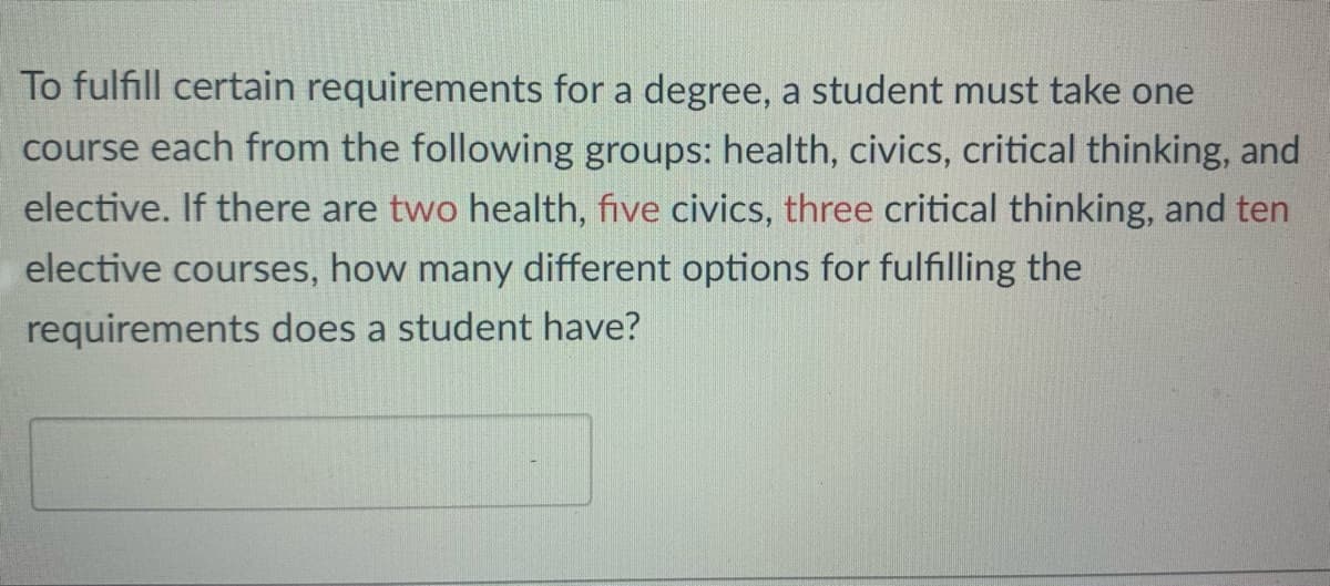 To fulfill certain requirements for a degree, a student must take one
course each from the following groups: health, civics, critical thinking, and
elective. If there are two health, five civics, three critical thinking, and ten
elective courses, how many different options for fulfilling the
requirements does a student have?
