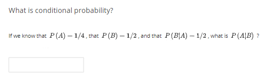 What is conditional probability?
If we know that P (A) = 1/4, that P(B) = 1/2, and that P(B|A) = 1/2, what is P (A|B) ?
%3D
