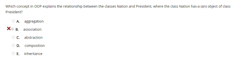 Which concept in O0OP explains the relationship between the classes Nation and President, where the class Nation has-a (an) object of class
President?
O A aggregation
XO B. association
Oc. abstraction
D.
composition
E. inheritance
