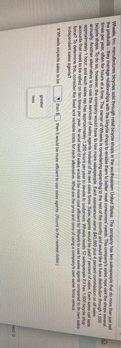 Wheels, Inc. manufactures bicycles sold through retail bicycle shops in the southeaster United States. The company has two salespeople that do more than just sell
the products-they manage relationships with the bicycle shops to enable them to better meet consumers' needs. The company's sales reps visit the shops several
times per year, often for hours at a time. The owner of Wheels is considering expanding to the rest of the country and would like to have distribution through 1,500
bicycle shops. To do so, however, the company would have to hire more salespeople. Each salesperson eams $40,000 plus 4 percent commission on all sales
annually. Another alternative is to use the services of sales agents instead of its own sales force. Sales agents would be paid 7 percent of sales. Each sales call lasts -
approximately 1 hour, and each sales rep has approximately 1,250 hours per year to devote to customers. Wheols needs 12 salespeople if it has 1,500 bicycle shop
accounts that need to be called on ten times per year. At what level of sales would it be more cost officient for Wheels to use to sales agents compared to its own sales
force? To determine this, consider the fixed and variable costs for each alternative. What are the pros and cons of using a company's own sales force versus
independent sales agents?
Wheels expects sales to be
than $
greater
less
then it would be more efficient to use sales agents. (Round to the nearest dollar)
rect: 0
