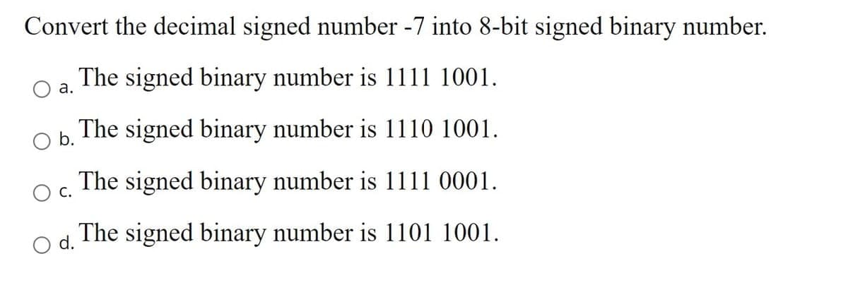 Convert the decimal signed number -7 into 8-bit signed binary number.
The signed binary number is 1111 1001.
а.
The signed binary number is 1110 1001.
Ob.
The signed binary number is 1111 0001.
С.
The signed binary number is 1101 1001.
d.
