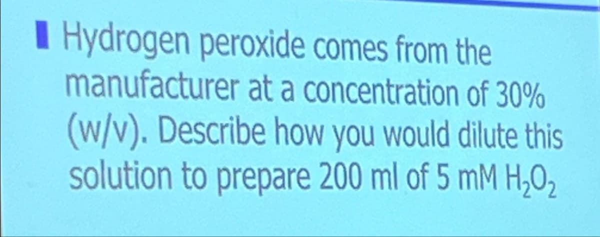 Hydrogen peroxide comes from the
manufacturer at a concentration of 30%
(w/v). Describe how you would dilute this
solution to prepare 200 ml of 5 mM H₂O₂