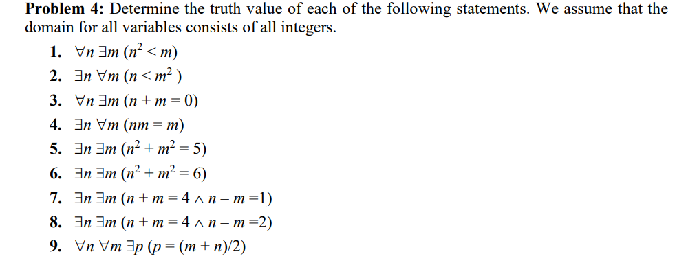 Problem 4: Determine the truth value of each of the following statements. We assume that the
domain for all variables consists of all integers.
1. Vn 3m (n? <m)
2. Эn Vm (n <m?)
3. Уn Эт (п+m3D0)
4. Эn Vm (пт %3D т)
5. 3n 3m (n² + m² =
6. Эn Эт (п?+ m? %3D 6)
7. Эп Эт (п + m%3D4лп- т 31)
8. Эn Эт (п +m%34 лп- т -2)
9. Уn Vm Эp (p %3 (т+n)2)
