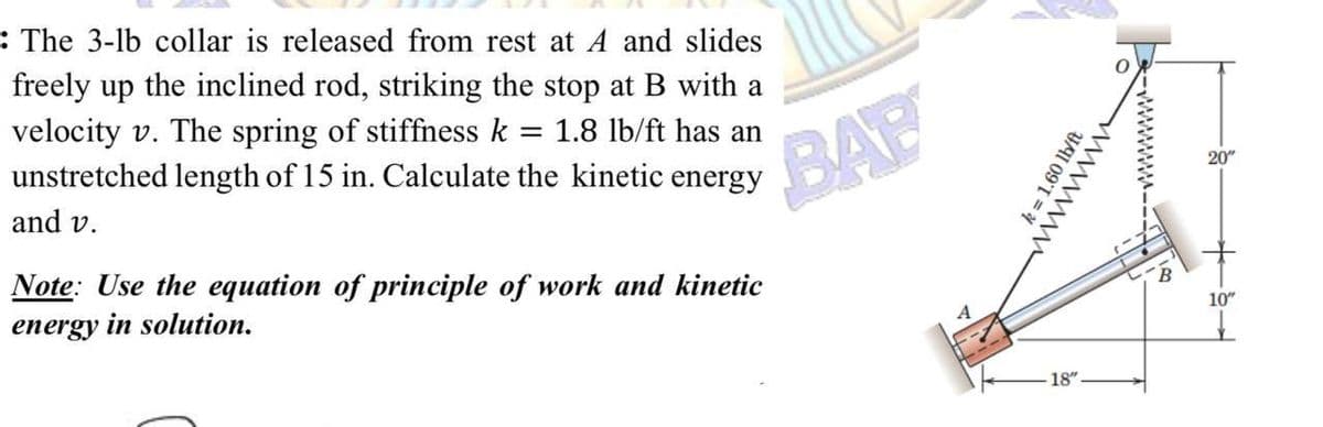 : The 3-lb collar is released from rest at A and slides
freely up the inclined rod, striking the stop at B with a
velocity v. The spring of stiffness k 1.8 lb/ft has an
unstretched length of 15 in. Calculate the kinetic energy
=
and v.
Note: Use the equation of principle of work and kinetic
energy in solution.
BAB
k= 1.60 lb/ft
18"
wwwwww
20"
10"