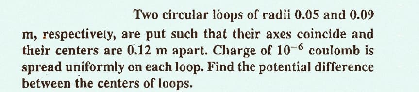 Two circular loops of radii 0.05 and 0.09
m, respectively, are put such that their axes coincide and
their centers are 0.12 m apart. Charge of 10-6 coulomb is
spread uniformly on each loop. Find the potential difference
between the centers of loops.