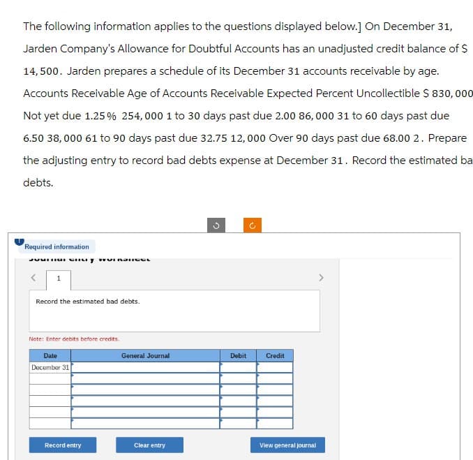 The following information applies to the questions displayed below.] On December 31,
Jarden Company's Allowance for Doubtful Accounts has an unadjusted credit balance of $
14,500. Jarden prepares a schedule of its December 31 accounts receivable by age.
Accounts Receivable Age of Accounts Receivable Expected Percent Uncollectible $ 830,000
Not yet due 1.25 % 254,000 1 to 30 days past due 2.00 86,000 31 to 60 days past due
6.50 38,000 61 to 90 days past due 32.75 12,000 Over 90 days past due 68.00 2. Prepare
the adjusting entry to record bad debts expense at December 31. Record the estimated ba
debts.
Required information
1
Record the estimated bad debts.
Note: Enter debits before credits.
Date
December 31
General Journal
Debit
Credit
Record entry
Clear entry
View general journal