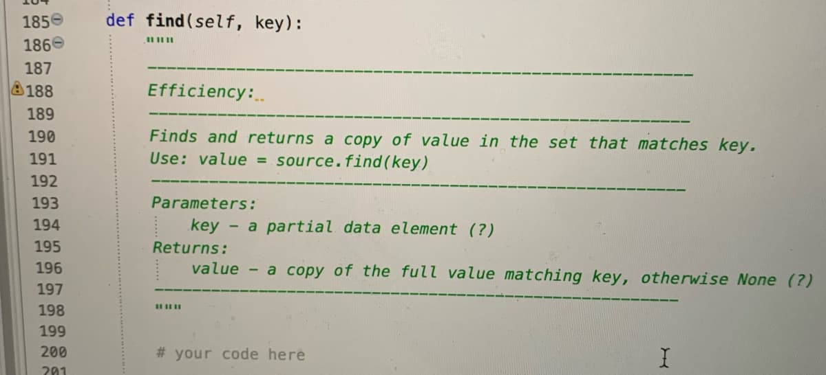 185e
def find(self, key):
186e
187
188
Efficiency:
189
Finds and returns a copy of value in the set that matches key.
Use: value = source.find(key)
190
191
192
193
Parameters:
194
key
- a partial data element (?)
195
Returns:
196
value - a copy of the full value matching key, otherwise None (?)
197
198
199
200
# your code here
201

